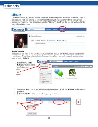 32
Library
The Edmodo Library allows teachers to store and manage files and links in a wide range of
file formats, with the ability to access these files anywhere and share them with group
members. To access your Library, select the “Library” link from the top navigation bar in
your Edmodo Account.
Add Content
You can add any type of file (photo, video, document, etc.), in any format, or add web links to
your library. Your library has unlimited storage space, however, each piece of content added
must be under 100MB.
1. Select the “Add to
Library” button at the
top left corner.
2. Select the “files” tab to add a file from your computer. Click on “Upload” to browse for
your file.
3. Select the “link” tab to add a web page to your library.
2
3
1
 