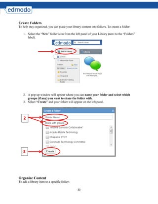 33
Create Folders
To help stay organized, you can place your library content into folders. To create a folder:
1. Select the “New” folder icon from the left panel of your Library (next to the “Folders”
label).
2. A pop-up window will appear where you can name your folder and select which
groups (if any) you want to share the folder with.
3. Select “Create” and your folder will appear on the left panel.
Organize Content
To add a library item to a specific folder:
2
3
 