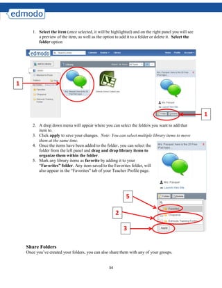34
1. Select the item (once selected, it will be highlighted) and on the right panel you will see
a preview of the item, as well as the option to add it to a folder or delete it. Select the
folder option
2. A drop down menu will appear where you can select the folders you want to add that
item to.
3. Click apply to save your changes. Note: You can select multiple library items to move
them at the same time.
4. Once the items have been added to the folder, you can select the
folder from the left panel and drag and drop library items to
organize them within the folder.
5. Mark any library items as favorite by adding it to your
“Favorites” folder. Any item saved to the Favorites folder, will
also appear in the “Favorites” tab of your Teacher Profile page.
Share Folders
Once you’ve created your folders, you can also share them with any of your groups.
1
1
2
3
5
 
