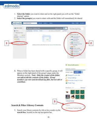 35
1. Select the folder you want to share and on the right panel you will see the “folder
sharing” option.
2. Select the group(s) you want to share with and the folder will immediately be shared.
3. When a folder has been shared with a specific group, it will
appear on the right panel of the group’s page under the
Members section. Note: Only the creator of the folder
can add to/edit the contents of the folder. Group
members can view and download any files, but not edit or
contribute.
Search & Filter Library Contents
1. Search your library contents by title or key words via the
search box, located on the top navigation bar.
1 2
3
 