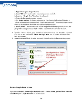38
1. Type a message in the post bubble.
2. Select “Library” to choose the document you want to attach.
3. Select the “Google Docs” link from the left panel.
4. Select the document you want to share.
5. Set the permissions for the document via the checkbox at the bottom of the page -
“Allow users that have connected their Google account to edit.” Note that you must be the
owner of the document in order to give others editing privileges.
6. Select “attach”. You will be taken back to the post bubble where you can choose the
group/individuals you would like to send the document to. Click “send” to share.
 From the Edmodo stream, group members or individuals whom you shared the document
with will be able to select the “Open in Google Docs” link to edit the document from
their web browser.
 Students can also follow the same procedure to turn-in a Google Doc as an assignment.
Revoke Google Docs Access
If you want to remove your Google Docs from your Edmodo profile, you will need to revoke
access from your Google Account. To revoke access:
 