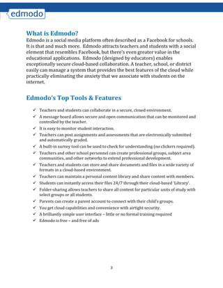 3
What is Edmodo?
Edmodo is a social media platform often described as a Facebook for schools.
It is that and much more. Edmodo attracts teachers and students with a social
element that resembles Facebook, but there’s even greater value in the
educational applications. Edmodo (designed by educators) enables
exceptionally secure cloud-based collaboration. A teacher, school, or district
easily can manage a system that provides the best features of the cloud while
practically eliminating the anxiety that we associate with students on the
internet.
Edmodo’s Top Tools & Features
 Teachers and students can collaborate in a secure, closed environment.
 A message board allows secure and open communication that can be monitored and
controlled by the teacher.
 It is easy to monitor student interaction.
 Teachers can post assignments and assessments that are electronically submitted
and automatically graded.
 A built-in survey tool can be used to check for understanding (no clickers required).
 Teachers and other school personnel can create professional groups, subject area
communities, and other networks to extend professional development.
 Teachers and students can store and share documents and files in a wide variety of
formats in a cloud-based environment.
 Teachers can maintain a personal content library and share content with members.
 Students can instantly access their files 24/7 through their cloud-based ‘Library’.
 Folder-sharing allows teachers to share all content for particular units of study with
select groups or all students.
 Parents can create a parent account to connect with their child’s groups.
 You get cloud capabilities and convenience with airtight security.
 A brilliantly simple user interface – little or no formal training required
 Edmodo is free – and free of ads
 