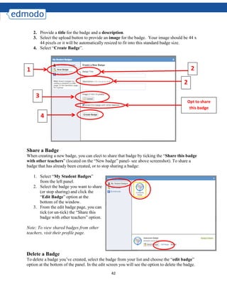 42
2. Provide a title for the badge and a description.
3. Select the upload button to provide an image for the badge. Your image should be 44 x
44 pixels or it will be automatically resized to fit into this standard badge size.
4. Select “Create Badge”.
Share a Badge
When creating a new badge, you can elect to share that badge by ticking the “Share this badge
with other teachers” (located on the “New badge” panel- see above screenshot). To share a
badge that has already been created, or to stop sharing a badge:
1. Select “My Student Badges”
from the left panel.
2. Select the badge you want to share
(or stop sharing) and click the
“Edit Badge” option at the
bottom of the window.
3. From the edit badge page, you can
tick (or un-tick) the “Share this
badge with other teachers” option.
Note: To view shared badges from other
teachers, visit their profile page.
Delete a Badge
To delete a badge you’ve created, select the badge from your list and choose the “edit badge”
option at the bottom of the panel. In the edit screen you will see the option to delete the badge.
1
3
4
2
2
Opt to share
this badge
 