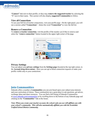 45
“Connect” link next to their profile, or they may remove the suggested teacher by selecting the
“X” next to their name. This section will also display suggested Communities to follow.
View all Connections
To see your full list of teacher connections, visit your profile page. On the right panel, you will
see a section called “Connections”. Select the word “Connection” to view the full list.
Remove a Connection
To remove a teacher connection, visit the profile of the teacher you’d like to remove and
select the “remove connection” button located in the upper right corner of the page.
Privacy Settings
You can adjust your privacy settings from the Settings page (located at the top right corner, in
the Account drop down menu). Here you can opt to block connection requests or make your
profile visible only to your connections.
Join Communities
Edmodo offers a number of communities you can join based upon your subject area interests
and your curriculum of choice. These communities are a great place to ask questions, get advice,
exchange ideas and share resources. You can find a full listing of Edmodo Communities
at www.edmodo.com/communities or by scrolling down to the bottom of any Edmodo page and
clicking on the “Communities” link in the footer.
Note: When you create your teacher account, the school code you use will affiliate you with
your school’s community. This will also automatically affiliate you with the Scottsdale
Unified School District community.
 