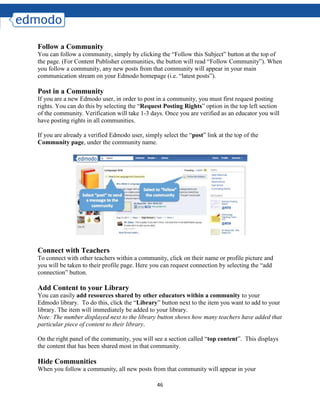 46
Follow a Community
You can follow a community, simply by clicking the “Follow this Subject” button at the top of
the page. (For Content Publisher communities, the button will read “Follow Community”). When
you follow a community, any new posts from that community will appear in your main
communication stream on your Edmodo homepage (i.e. “latest posts”).
Post in a Community
If you are a new Edmodo user, in order to post in a community, you must first request posting
rights. You can do this by selecting the “Request Posting Rights” option in the top left section
of the community. Verification will take 1-3 days. Once you are verified as an educator you will
have posting rights in all communities.
If you are already a verified Edmodo user, simply select the “post” link at the top of the
Community page, under the community name.
Connect with Teachers
To connect with other teachers within a community, click on their name or profile picture and
you will be taken to their profile page. Here you can request connection by selecting the “add
connection” button.
Add Content to your Library
You can easily add resources shared by other educators within a community to your
Edmodo library. To do this, click the “Library” button next to the item you want to add to your
library. The item will immediately be added to your library.
Note: The number displayed next to the library button shows how many teachers have added that
particular piece of content to their library.
On the right panel of the community, you will see a section called “top content”. This displays
the content that has been shared most in that community.
Hide Communities
When you follow a community, all new posts from that community will appear in your
 