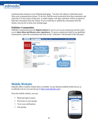 47
communication stream on your Edmodo homepage. You have the option to hide these posts
from your communication stream. To do this, find the most recent post from that community and
select the X in the corner of that post. A small window will open, and there will be an option to
hide that community from the stream. If you would like to unhide the community from the
stream, you can do so from your settings page.
Publisher Communities
Publisher communities provide digital content for you to use in your classroom and also allow
you to share ideas and discuss your experiences. To access content provided by our publisher
communities, select the community and click on the “collection” link located on the left panel.
Mobile Website
Edmodo offers a mobile website that is available via any Internet enabled mobile device at
m.edmodo.com (or you can also go to http://susd.edmodo.com).
From the mobile website, you can:
 Read and reply to posts
 Post notes to your groups
 View your notifications
 Join groups
 