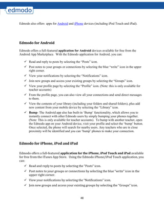 48
Edmodo also offers apps for Android and iPhone devices (including iPod Touch and iPad).
Edmodo for Android
Edmodo offers a full-featured application for Android devices available for free from the
Android App Marketplace. With the Edmodo application for Android, you can:
 Read and reply to posts by selecting the “Posts” icon.
 Post notes to your groups or connections by selecting the blue “write” icon in the upper
right corner.
 View your notifications by selecting the “Notifications” icon.
 Join new groups and access your existing groups by selecting the “Groups” icon.
 View your profile page by selecting the “Profile” icon. (Note: this is only available for
teacher accounts)
 From the profile page, you can also view all your connections and send direct messages
to them.
 View the contents of your library (including your folders and shared folders), plus add
new content from your mobile device by selecting the “Library” icon.
 Bump- The Android app also has built-in ‘Bump’ functionality, which allows you to
instantly connect with other Edmodo users by simply bumping your phones together.
(Note: This is only available for teacher accounts). To bump with another teacher, open
the Edmodo app on your Android device, visit your profile and select the ‘bump’ button.
Once selected, the phone will search for nearby users. Any teachers who are in close
proximity will be identified and you can ‘bump’ phones to make your connection.
Edmodo for iPhone, iPod and iPad
Edmodo offers a full-featured application for the iPhone, iPod Touch and iPad available
for free from the iTunes App Store. Using the Edmodo iPhone/iPod Touch application, you
can:
 Read and reply to posts by selecting the “Posts” icon.
 Post notes to your groups or connections by selecting the blue “write” icon in the
upper right corner.
 View your notifications by selecting the “Notifications” icon.
 Join new groups and access your existing groups by selecting the “Groups” icon.
 
