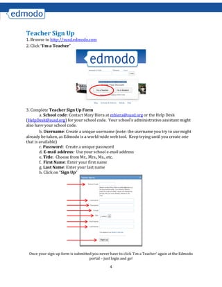4
Teacher Sign Up
1. Browse to http://susd.edmodo.com
2. Click “I’m a Teacher”
3. Complete Teacher Sign Up Form
a. School code: Contact Mary Biera at mbiera@susd.org or the Help Desk
(HelpDesk@susd.org) for your school code. Your school’s administrative assistant might
also have your school code.
b. Username: Create a unique username (note: the username you try to use might
already be taken, as Edmodo is a world-wide web tool. Keep trying until you create one
that is available)
c. Password: Create a unique password
d. E-mail address: Use your school e-mail address
e. Title: Choose from Mr., Mrs., Ms., etc.
f. First Name: Enter your first name
g. Last Name: Enter your last name
h. Click on “Sign Up”
Once your sign-up form is submitted you never have to click ‘I’m a Teacher’ again at the Edmodo
portal – just login and go!
 