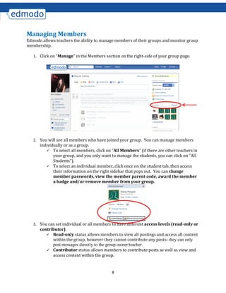 8
Managing Members
Edmodo allows teachers the ability to manage members of their groups and monitor group
membership.
1. Click on “Manage” in the Members section on the right-side of your group page.
2. You will see all members who have joined your group. You can manage members
individually or as a group.
 To select all members, click on “All Members” (if there are other teachers in
your group, and you only want to manage the students, you can click on “All
Students”).
 To select an individual member, click once on the student tab, then access
their information on the right sidebar that pops out. You can change
member passwords, view the member parent code, award the member
a badge and/or remove member from your group.
3. You can set individual or all members to have different access levels (read-only or
contributor).
 Read-only status allows members to view all postings and access all content
within the group, however they cannot contribute any posts- they can only
post messages directly to the group owner/teacher.
 Contributor status allows members to contribute posts as well as view and
access content within the group.
 