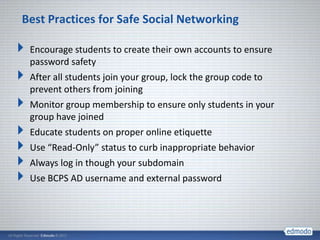 Best Practices for Safe Social Networking

 Encourage students to create their own accounts to ensure
 password safety
 After all students join your group, lock the group code to
 prevent others from joining
 Monitor group membership to ensure only students in your
 group have joined
 Educate students on proper online etiquette
 Use “Read-Only” status to curb inappropriate behavior
 Always log in though your subdomain
 Use BCPS AD username and external password
 