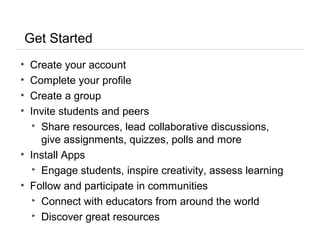 Get Started
• Create your account
• Complete your profile
• Create a group
• Invite students and peers
▸ Share resources, lead collaborative discussions,
give assignments, quizzes, polls and more
• Install Apps
▸ Engage students, inspire creativity, assess learning
• Follow and participate in communities
▸ Connect with educators from around the world
▸ Discover great resources
 