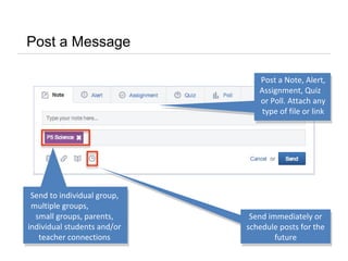 Post a Message
Post a Note, Alert,
Assignment, Quiz
or Poll. Attach any
type of file or link
Send to individual group,
multiple groups,
small groups, parents,
individual students and/or
teacher connections
Send immediately or
schedule posts for the
future
 