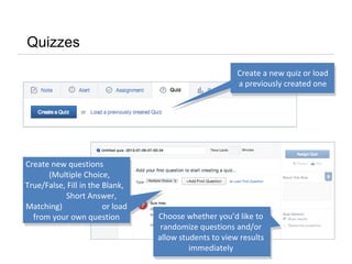 Quizzes
Create a new quiz or load
a previously created one
Choose whether you’d like to
randomize questions and/or
allow students to view results
immediately
Create new questions
(Multiple Choice,
True/False, Fill in the Blank,
Short Answer,
Matching) or load
from your own question
bank
 