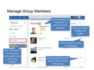 Manage Group Members
Click “Members”
on the group
homepage to see
a list of your
students
Click “Members”
on the group
homepage to see
a list of your
students
Give co-teacher status
to colleagues
View username,
profile, and
grades
Reset password, access
parent code, remove
from group
Reset password, access
parent code, remove
from group
Set all members to
“read only” or
print out list of
members
Set all members to
“read only” or
print out list of
members
 