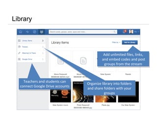 Library
Add unlimited files, links,
and embed codes and post
groups from the stream
Add unlimited files, links,
and embed codes and post
groups from the stream
Organize library into folders
and share folders with your
groups
Organize library into folders
and share folders with your
groups
Teachers and students can
connect Google Drive accounts
Teachers and students can
connect Google Drive accounts
 