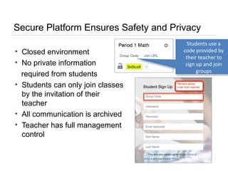 Secure Platform Ensures Safety and Privacy
• Closed environment
• No private information
required from students
• Students can only join classes
by the invitation of their
teacher
• All communication is archived
• Teacher has full management
control
Students use a
code provided by
their teacher to
sign up and join
groups
 