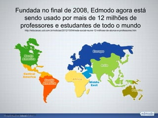 Fundada no final de 2008, Edmodo agora está
              sendo usado por mais de 12 milhões de
            professores e estudantes de todo o mundo
                       http://educacao.uol.com.br/noticias/2012/10/04/rede-social-reune-12-milhoes-de-alunos-e-professores.htm




Note: Image reflects data as of Oct’11
 