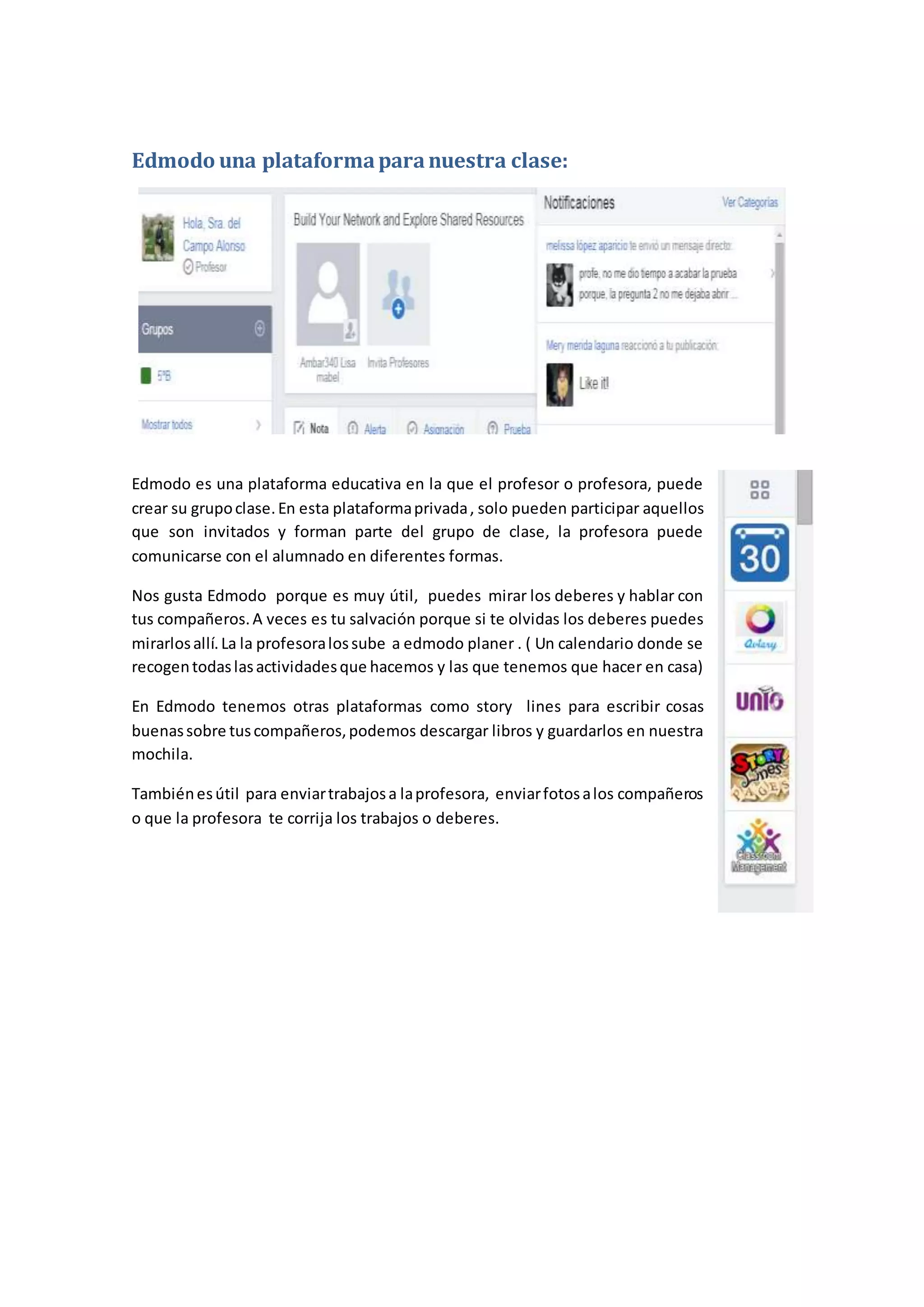 Edmodo una plataformaparanuestra clase:
Edmodo es una plataforma educativa en la que el profesor o profesora, puede
crear su grupoclase.En esta plataformaprivada, solo pueden participar aquellos
que son invitados y forman parte del grupo de clase, la profesora puede
comunicarse con el alumnado en diferentes formas.
Nos gusta Edmodo porque es muy útil, puedes mirar los deberes y hablar con
tus compañeros.A veces es tu salvación porque si te olvidas los deberes puedes
mirarlosallí.La la profesoralossube a edmodo planer . ( Un calendario donde se
recogentodaslasactividadesque hacemos y las que tenemos que hacer en casa)
En Edmodo tenemos otras plataformas como story lines para escribir cosas
buenassobre tuscompañeros,podemos descargar libros y guardarlos en nuestra
mochila.
Tambiénesútil para enviartrabajosa laprofesora, enviarfotosalos compañeros
o que la profesora te corrija los trabajos o deberes.