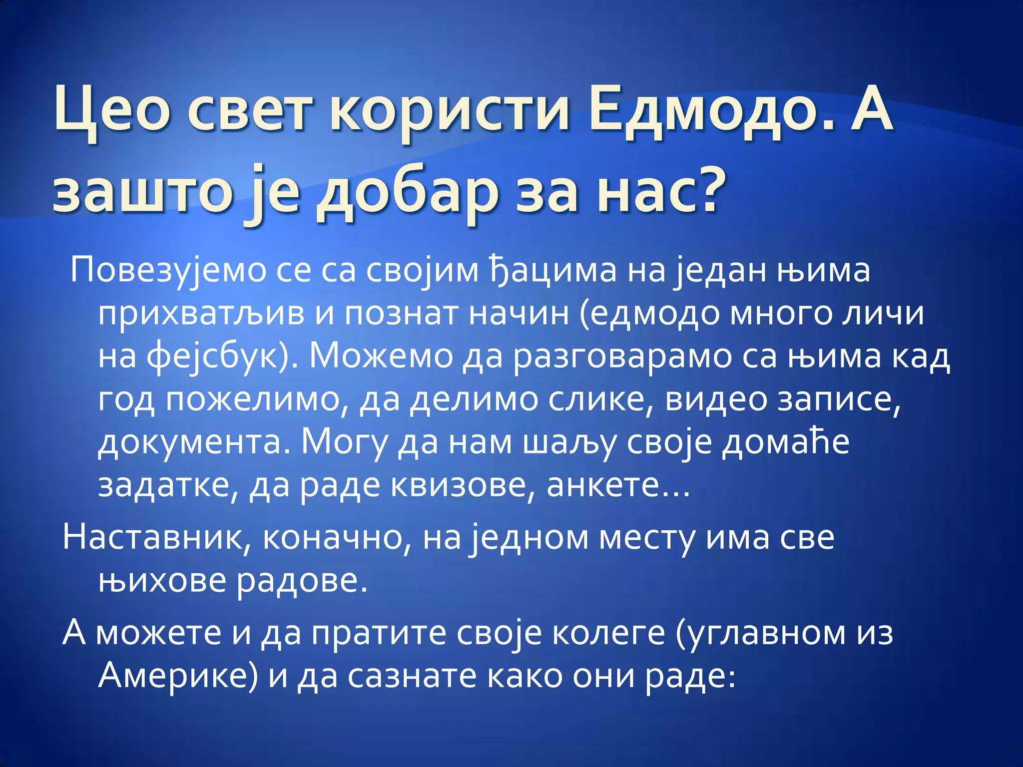 Повезујемо се са својим ђацима на један њима
  прихватљив и познат начин (едмодо много личи
  на фејсбук). Можемо да разговарамо са њима кад
  год пожелимо, да делимо слике, видео записе,
  документа. Могу да нам шаљу своје домаће
  задатке, да раде квизове, анкете…
Наставник, коначно, на једном месту има све
  њихове радове.
А можете и да пратите своје колеге (углавном из
  Америке) и да сазнате како они раде:
 