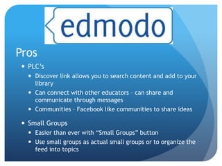 Pros
  PLC’s
    Discover link allows you to search content and add to your
     library
    Can connect with other educators – can share and
     communicate through messages
    Communities – Facebook like communities to share ideas

  Small Groups
    Easier than ever with “Small Groups” button
    Use small groups as actual small groups or to organize the
     feed into topics
 