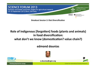 Breakout	
  Session	
  3:	
  Diet	
  Diversiﬁca4on	
  
Role	
  of	
  indigenous	
  [forgo;en]	
  foods	
  (plants	
  and	
  animals)	
  
in	
  food	
  diversiﬁca4on:	
  
what	
  don’t	
  we	
  know	
  (domes4ca4on?	
  value	
  chain?)	
  
edmond	
  dounias	
  
	
  
	
  
	
  
e.dounias@cgiar.org	
  
	
  
 