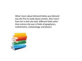 What I learn about Edmond Halley was Edmond
was the first to study about comets. Also I learn
from her is that she took different fields other
than science she was in fields of geophysics,
mathematics, meteorology, and physics
 