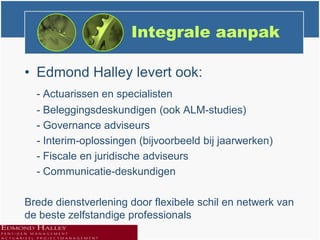 Integrale aanpak

• Edmond Halley levert ook:
  - Actuarissen en specialisten
  - Beleggingsdeskundigen (ook ALM-studies)
  - Governance adviseurs
  - Interim-oplossingen (bijvoorbeeld bij jaarwerken)
  - Fiscale en juridische adviseurs
  - Communicatie-deskundigen

Brede dienstverlening door flexibele schil en netwerk van
de beste zelfstandige professionals
 