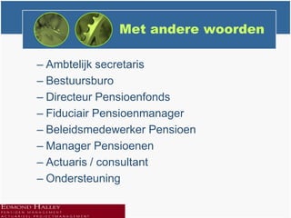 Met andere woorden

– Ambtelijk secretaris
– Bestuursburo
– Directeur Pensioenfonds
– Fiduciair Pensioenmanager
– Beleidsmedewerker Pensioen
– Manager Pensioenen
– Actuaris / consultant
– Ondersteuning
 