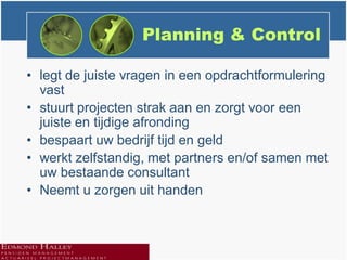 Planning & Control

• legt de juiste vragen in een opdrachtformulering
  vast
• stuurt projecten strak aan en zorgt voor een
  juiste en tijdige afronding
• bespaart uw bedrijf tijd en geld
• werkt zelfstandig, met partners en/of samen met
  uw bestaande consultant
• Neemt u zorgen uit handen
 