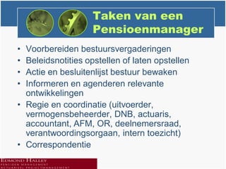 Taken van een
                    Pensioenmanager
• Voorbereiden bestuursvergaderingen
• Beleidsnotities opstellen of laten opstellen
• Actie en besluitenlijst bestuur bewaken
• Informeren en agenderen relevante
  ontwikkelingen
• Regie en coordinatie (uitvoerder,
  vermogensbeheerder, DNB, actuaris,
  accountant, AFM, OR, deelnemersraad,
  verantwoordingsorgaan, intern toezicht)
• Correspondentie
 