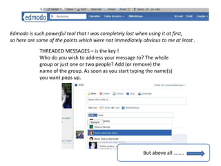Edmodo is such powerful tool that I was completely lost when using it at first,
so here are some of the points which were not immediately obvious to me at least .
             THREADED MESSAGES – is the key !
             Who do you wish to address your message to? The whole
             group or just one or two people? Add (or remove) the
             name of the group. As soon as you start typing the name(s)
             you want pops up.




                                                          But above all ……..
 