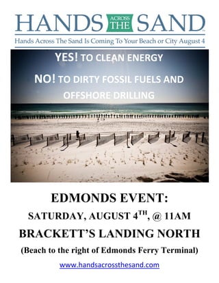  




            YES! TO CLEAN ENERGY  
       NO! TO DIRTY FOSSIL FUELS AND 
              OFFSHORE DRILLING  




           EDMONDS EVENT:
     SATURDAY, AUGUST 4TH, @ 11AM
    BRACKETT’S LANDING NORTH
    (Beach to the right of Edmonds Ferry Terminal)
              www.handsacrossthesand.com 
 
 
