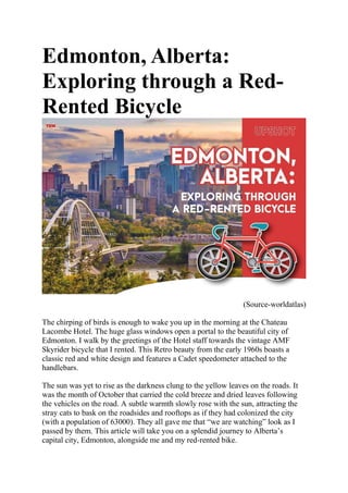 Edmonton, Alberta:
Exploring through a Red-
Rented Bicycle
(Source-worldatlas)
The chirping of birds is enough to wake you up in the morning at the Chateau
Lacombe Hotel. The huge glass windows open a portal to the beautiful city of
Edmonton. I walk by the greetings of the Hotel staff towards the vintage AMF
Skyrider bicycle that I rented. This Retro beauty from the early 1960s boasts a
classic red and white design and features a Cadet speedometer attached to the
handlebars.
The sun was yet to rise as the darkness clung to the yellow leaves on the roads. It
was the month of October that carried the cold breeze and dried leaves following
the vehicles on the road. A subtle warmth slowly rose with the sun, attracting the
stray cats to bask on the roadsides and rooftops as if they had colonized the city
(with a population of 63000). They all gave me that “we are watching” look as I
passed by them. This article will take you on a splendid journey to Alberta’s
capital city, Edmonton, alongside me and my red-rented bike.
 