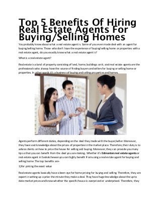 Top 5 Benefits Of Hiring
Real Estate Agents For
Buying/Selling Homes
You probably know about what a real estate agent is. Some of you even made deal with an agent for
buying/selling home. Those who don't have the experience of buying/selling home or properties with a
real estate agent, do you exactly know what a real estate agent is?
What is a real estate agent?
Real estate is a land of property consisting of land, home, buildings on it; and real estate agents are the
professionals who always have the source of finding buyers and sellers for buying or selling home or
properties. In other words it's a business of buying and selling properties and homes.
Agents perform different duties, depending on the deal they made with the buyer/seller. Moreover,
they have vast knowledge about the prices of properties in the market place. Therefore, their duty is to
advice clients on how to price the house for selling and buying. Moreover, they can provide you many
tip so that you can benefit from the deal you are making. Whether it's Edmonton real estate agents or
real estate agent in Saskatchewan you can highly benefit from using a real estate agent for buying and
selling home. The top benefits are-
1)For pricing the exact value
Real estate agents basically have a keen eye for home pricing for buying and selling. Therefore, they are
expert in setting up a price the minute they make a deal. They have huge knowledge about the up to
date market prices and know whether the specific house is overpriced or underpriced. Therefore, they
 