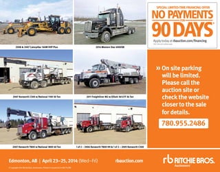 Edmonton, AB | April 23–25, 2014 (Wed–Fri)
©Copyright2014RitchieBros.Auctioneers.PrintedinCanada04/14WE/TU/ME
rbauction.com
780.955.2486
»On site parking
will be limited.
Please call the
auction site or
check the website
closer to the sale
for details.
2008  2007 Caterpillar 160M VHP Plus 2014 Western Star 4900SB
2007 Kenworth C500 w/National 1100 30 Ton 2011 Freightliner M2 w/Elliott 36127F 36 Ton
2007 Kenworth T800 w/National 1800 40 Ton 1 of 2 – 2006 Kenworth T800 HH  1 of 2 – 2005 Kenworth C500
Applytodayatrbauction.com/financing
*OAC.Termsandconditionsapply.
 