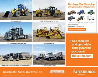 rbauction.com/PurchaseFlex
Apply today at 1.855.331.7237
PurchaseFlexFinancing
Oneapproval.Buywhatyouwant.
Enjoy the freedom and flexibility to buy the equipment
and trucks you need.
rbauction.com
»See complete
and up-to-date
listings for this
auction at
rbauction.com
Edmonton, AB | April 25–28, 2017 (Tue–Fri)
©Copyright2017RitchieBros.Auctioneers.PrintedinCanada04/07WP/ME
2013 Caterpillar 950K 1 of 3 – 2011 Caterpillar 14M VHP Plus
1 of 2 – 2015 Kenworth T800 Heavy Haul 2 – Caterpillar 572R
2013 Peterbilt 367 22225 Litre  2013 Peterbilt 367 21370 Litre 2 – 2014 Freightliner 114SD
 