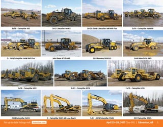 5Forup-to-date listingsvisit rbauction.com April 25–28, 2017 (Tue–Fri) | Edmonton, AB
3 of 4 – Caterpillar 16G 2012 Caterpillar 160M2 2012  2008 Caterpillar 14M VHP Plus 3 of 4 – Caterpillar 14H VHP
2 – 2009 Caterpillar 140M VHP Plus John Deere 872D AWD 2013 Komatsu GD655-5 2009 Volvo G976 AWD
3 of 8 – Caterpillar 631E 2 of 5 – Caterpillar 627G 2 of 3 – Caterpillar 621G
2008 Caterpillar 365CL 2 – Caterpillar 345CL VG Long Reach 1 of 2 – 2014 Caterpillar 336EL 2012 Caterpillar 329EL
 