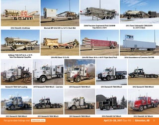 9Forup-to-date listingsvisit rbauction.com April 25–28, 2017 (Tue–Fri) | Edmonton, AB
2014 Telsmith 22x38 Jaw Mormak WP-6162-BF 6 x 16 Ft 2 Deck Wet
2008 Precision Engineered Prod 2618VM
Tray Deck 6 x 18 Ft
2012 Terex Cedarapids CSR6203FV
6 x 20 Ft 3 Deck
Kolberg 7108-32P 44 In. x 32 Ft
Twin Fine Material Classifier 2014 RD Olson 15 Cu Yd 2014 RD Olson 36 In. x 60 Ft Triple Stack Pack 2014 Groundworx w/Cummins 500 KW
Kenworth T800 Self Loading 2013 Kenworth T800 Winch – Low kms 2013 Kenworth T800 Winch 2013 Kenworth T800 Winch 2012 Kenworth T800 Winch
2012 Kenworth T800 Winch 2011 Kenworth T800 Winch 2011 Kenworth T800 Winch 2014 Peterbilt 367 Winch 2012 Peterbilt 367 Winch
 