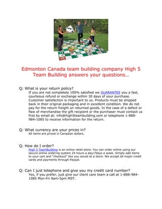 Edmonton Canada team building company High 5
    Team Building answers your questions…

Q: What is your return policy?
     If you are not completely 100% satisfied we GUARANTEE you a fast,
     courteous refund or exchange within 30 days of your purchase.
     Customer satisfaction is important to us. Products must be shipped
     back in their original packaging and in excellent condition. We do not
     pay for the return freight on returned goods. In the case of a defect or
     flaw of merchandise the gift recipient or the purchaser must contact us
     first by email at: info@high5teambuilding.com or telephone 1-888-
     984-1085 to receive information for the return.


Q: What currency are your prices in?
     All items are priced in Canadian dollars.



Q: How do I order?
     High 5 TeamBuilding is an online retail store. You can order online using our
     secure online ordering system 24 hours a day/7days a week. Simply add items
     to your cart and "checkout" like you would at a store. We accept all major credit
     cards and payments through Paypal.


Q: Can I just telephone and give you my credit card number?
     Yes, if you prefer, just give our client care team a call at 1-888-984-
     1085 Mon-Fri 9am-5pm MST.
 