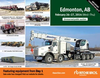 2012 Kenworth C500, 3 of 4 – 2007 Kenworth
C500B & 2 of 3 – Kenworth C500B Winch

)
T 2
AN pg
RT ee
PO (s
IM GES
AN
CH

2007 Kenworth T800B

Edmonton, AB

February 26–27, 2014 (Wed–Thu)
Unreserved public auction

2 of 3 – Foremost Commander C Articulated 6x6
Off Hwy Bed

2012 Kenworth C550 Bed

3 – 2007 Caterpillar TL943 9000 Lb 4x4x4

Unused – 2014 Kenworth T800
w/Manitex 4596T 45 Ton

4 of 30 – 2011 Dragon Grizzly 500 BBL

Featuring equipment from Day 1

Sale order has changed! Visit our website for details.

rbauction.com

 