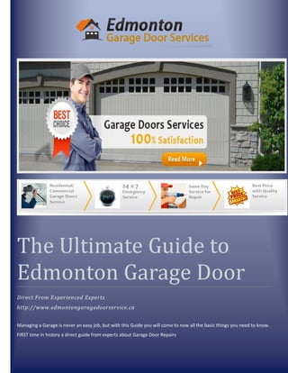 The Ultimate Guide to
Edmonton Garage Door
Direct From Experienced Experts
http://www.edmontongaragedoorservice.ca
Managing a Garage is never an easy job, but with this Guide you will come to now all the basic things you need to know.
FIRST time in history a direct guide from experts about Garage Door Repairs
 