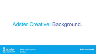 Adster Creative: Background.
Intro: Here comes
the fun.
 