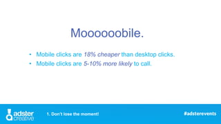 • Mobile clicks are 18% cheaper than desktop clicks.
• Mobile clicks are 5-10% more likely to call.
1. Don’t lose the mome...