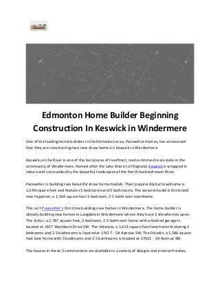 Edmonton Home Builder Beginning
Construction In Keswick in Windermere
One of the leading home builders in the Edmonton area, Pacesetter Homes, has announced
that they are constructing two new show homes in Keswick in Windermere.
Keswick on the River is one of the last pieces of riverfront, ravine-rimmed real estate in the
community of Windermere. Named after the Lake District of England, Keswick is wrapped in
nature and surrounded by the beautiful landscapes of the North Saskatchewan River.
Pacesetter is building two beautiful show home models. Their popular Alydar townhome is
1,349 square feet and features 3 bedrooms and 2 bathrooms. The second model is the brand
new Hyperion, a 1,564 square foot 3 bedroom, 2.5 bathroom townhome.
This isn't Pacesetter's first time building new homes in Windermere. The home builder is
already building new homes in Langdale in Windermere where they have 3 showhomes open.
The Victor, a 2,787 square foot, 3 bedroom, 2.5 bathroom home with attached garage is
located at 1817 Washburn Drive SW. The Valencia, a 1,421 square foot lane home featuring 3
bedrooms and 2.5 bathrooms is located at 17617 - 5A Avenue SW. The Paladin, a 1,586 square
foot lane home with 3 bedrooms and 2.5 bathrooms is located at 17621 - 5A Avenue SW.
The houses in these 2 communities are available in a variety of designs and interior finishes,

 