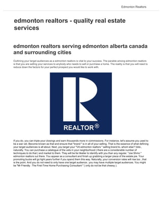 Edmonton Realtors




edmonton realtors - quality real estate
services

edmonton realtors serving edmonton alberta canada
and surrounding cities
Outlining your target audiences as a edmonton realtors is vital to your success. The parable among edmonton realtors
is that you are selling your services to anybody who needs to sell or purchase a home. The reality is that you will need to
reduce down the factors for your perfect prospect you would like to work with.




If you do, you can triple your closings and earn thousands more in commissions. For instance, let's assume you used to
be a war vet. Become known as that and ensure that "brand " is in all of your selling. That is the essence of what defining
your target audiences is all about. Next, you target your "VA edmonton realtors " selling brand to, whom else? Vets ,
naturally. You can purchase a catalogue of the vets in your neighborhood ( there are a considerable number of
techniques to do that ) and market to them. They will be far likelier to identify with you than any regular, "Joe Shmo "
edmonton realtors out there. You appear as a consultant and finish up grabbing a larger piece of the estate pie. Your
promoting bucks will go light years further if you spend them this way. Naturally, your conversion rates will rise too ; that
is the point. And you do not need to only have one target audience ; you may have multiple target audiences. You might
be "Mr Friendly : The First-Time Home Purchasing Consultant " ( only do not be that cheesy ).
 
