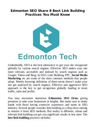 Edmonton SEO Share 8 Best Link Building
Practices You Must Know
Undoubtedly, SEO is the best alternative to get your site recognized
globally by various search engines. Effective SEO makes your site
more relevant, accessible and indexed by search engines such as
Google, Yahoo and Bing. In SEO, Link Building, PPC, Social Media
Marketing etc are some of the most common methods that people
adopt. Merely knowing definition of these terms doesn’t make your
site get analyzed by search engines. Effective and aggressive SEO
approach is the key to get recognition globally leading to more
traffic, sales and profits.
You may encounter numerous Edmonton SEO firms giving
promises to take your businesses at heights. But make sure to shake
hands with those having extensive experience and name in SEO
industry. Several people consider link building as a flop show aiming
to remove it from SEO methods. But reality is different, robust and
relevant link building can get you significant results in less time. The
best link building practices includes:
 