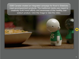 DDB Canada created an integrated campaign for Knorr’s Sidekicks
meal accompaniment products. The traditional media was mea...