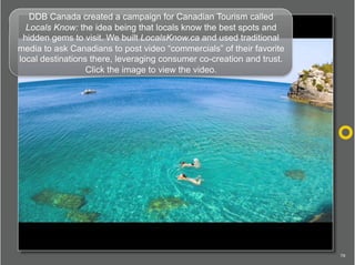 DDB Canada created a campaign for Canadian Tourism called
  Locals Know: the idea being that locals know the best spots an...