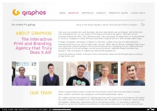 ABOUT GRAPHOS 
The Interactive 
Print and Branding 
Agency that Truly 
Does it All! 
HHOOMMEE AABBOOUUTT UUSS PPOORRTTFFOOLLIIOO CCOONNTTAACCTT RREEQQUUEESSTT AA QQUUOOTTEE CCLLIIEENNTT LLOOGGIINN 
Jump to the top of Google's search rankings with SEO by Graphos. 
Have you ever worked with a web developer who also does identity and print design, only to find she's 
over-extended herself -- at your expense? Perhaps you've had an ad agency "take care of" your 
corporate website and SEO. Then later discovered it was outsourced to multiple firms in Asia and billed 
to you at an outrageous markup. We hear about these things all the time. Then we help make it right. 
Perhaps the greatest advantage to Graphos is that we're a tightly knit group of media specialists, 
working seamlessly at our true strengths under one roof. Where web developers collaborate face-to-face 
with copywriters and print designers for consistent and cohesive messaging. So your website fits with 
all components of your ad campaign, as well as your brochure, tradeshow display and stationery 
package. That's the beauty of Graphos all-media brand management. 
Sound like what you've been looking for? Let's meet and talk about how the Graphos team can bring it 
all together for you! 
OUR TEAM What's a typical Graphos team member like? Anything but typical. We're an exotic blend of artistic 
talent, creative savantism, and strange but non-threatening personality quirks. 
Our staffers possess the patience of a Maytag repairman and the precision of that character who etches 
the Lord's Prayer on the head of a pin. They're blessed with rare aptitudes for illustration, layout, writing, 
photography, videography, programming and improvisational comedy. It's fascinating to watch the 
dynamics in action, and frankly we're sometimes a little embarrassed about how much fun we all have. 
Easily create high-quality PDFs from your web pages - get a business license! 
 