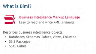 What is Biml?
Business Intelligence Markup Language
Easy to read and write XML language
Describes business intelligence objects:
• Databases, Schemas, Tables, Views, Columns
• SSIS Packages
• SSAS Cubes
 